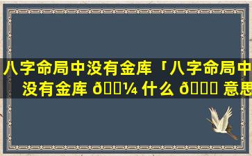 八字命局中没有金库「八字命局中没有金库 🐼 什么 🐕 意思」